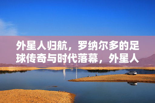 外星人归航,罗纳尔多的足球传奇与时代落幕,外星人归航,罗纳尔多足球传奇与时代落幕