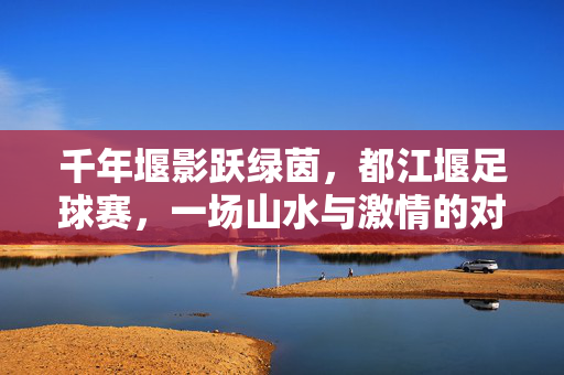 千年堰影跃绿茵，都江堰足球赛，一场山水与激情的对话，千年堰影与绿茵激情，都江堰足球赛的山水对话