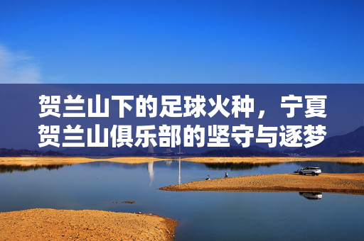 贺兰山下的足球火种，宁夏贺兰山俱乐部的坚守与逐梦，贺兰山足球火种，宁夏贺兰山俱乐部的坚守与逐梦