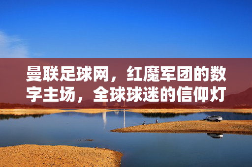 曼联足球网，红魔军团的数字主场，全球球迷的信仰灯塔，曼联足球网，红魔军团的数字主场，全球球迷信仰灯塔
