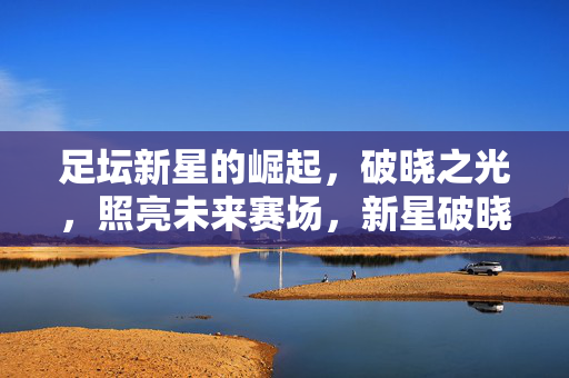 足坛新星的崛起，破晓之光，照亮未来赛场，新星破晓，照亮未来赛场