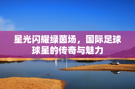 星光闪耀绿茵场，国际足球球星的传奇与魅力
