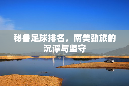 秘鲁足球排名，南美劲旅的沉浮与坚守