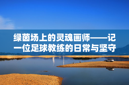 绿茵场上的灵魂画师——记一位足球教练的日常与坚守,绿茵场上的灵魂画师,一位足球教练的坚守