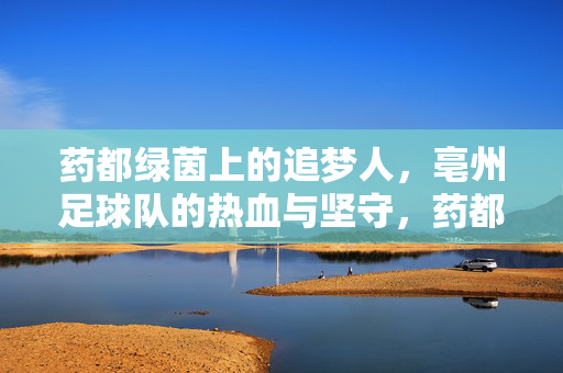 药都绿茵上的追梦人，亳州足球队的热血与坚守，药都绿茵热血追梦人，亳州足球队的坚守