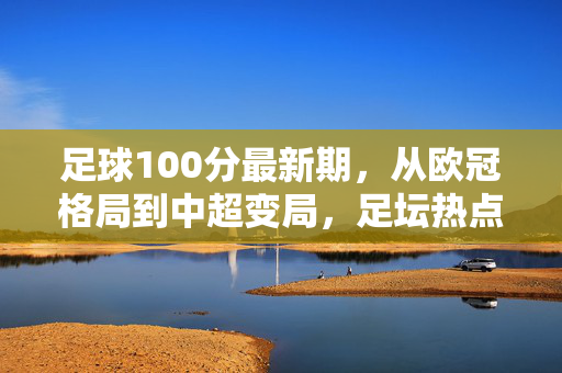 足球100分最新期，从欧冠格局到中超变局，足坛热点深度前瞻，足球100分最新前瞻，欧冠格局与中超变局