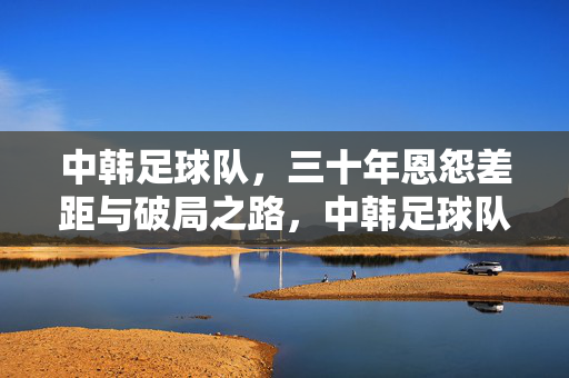 中韩足球队，三十年恩怨差距与破局之路，中韩足球队三十年恩怨差距与破局之路