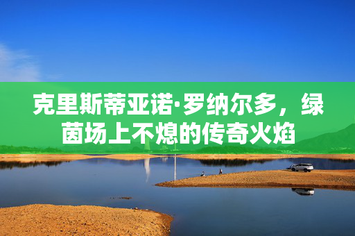 克里斯蒂亚诺·罗纳尔多，绿茵场上不熄的传奇火焰