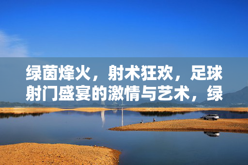 绿茵烽火，射术狂欢，足球射门盛宴的激情与艺术，绿茵射术狂欢，激情与艺术的盛宴