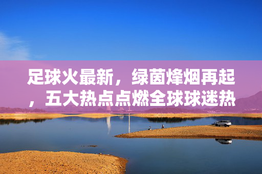 足球火最新，绿茵烽烟再起，五大热点点燃全球球迷热情！足球火最新，五大热点点燃全球球迷绿茵热情