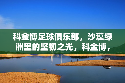 科金博足球俱乐部，沙漠绿洲里的坚韧之光，科金博，沙漠绿洲的坚韧之光