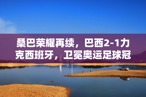 桑巴荣耀再续，巴西2-1力克西班牙，卫冕奥运足球冠军，巴西2-1力克西班牙 卫冕奥运足球冠军