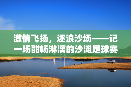 激情飞扬，逐浪沙场——记一场酣畅淋漓的沙滩足球赛，激情飞扬，逐浪沙场——酣畅淋漓的沙滩足球赛