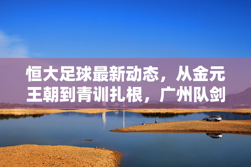 恒大足球最新动态，从金元王朝到青训扎根，广州队剑指中超新征程，从金元王朝到青训扎根 广州队剑指中超新征程