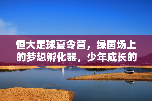 恒大足球夏令营，绿茵场上的梦想孵化器，少年成长的热血课堂，恒大足球夏令营，绿茵场上的梦想孵化课堂