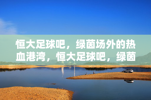 恒大足球吧，绿茵场外的热血港湾，恒大足球吧，绿茵场外的热血港湾
