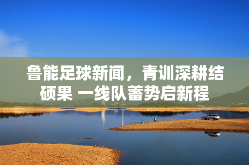 鲁能足球新闻，青训深耕结硕果 一线队蓄势启新程
