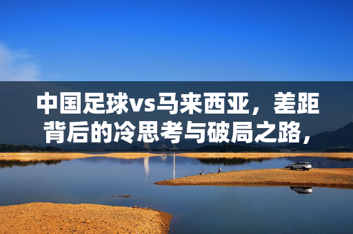 中国足球vs马来西亚，差距背后的冷思考与破局之路，中国足球vs马来西亚，差距背后的冷思考与破局之路