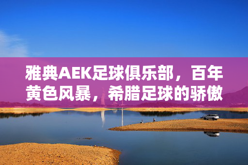 雅典AEK足球俱乐部,百年黄色风暴,希腊足球的骄傲与坚守,百年黄色风暴,雅典AEK,希腊足球的骄傲坚守