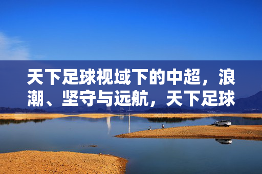 天下足球视域下的中超，浪潮、坚守与远航，天下足球视域下的中超，浪潮、坚守与远航