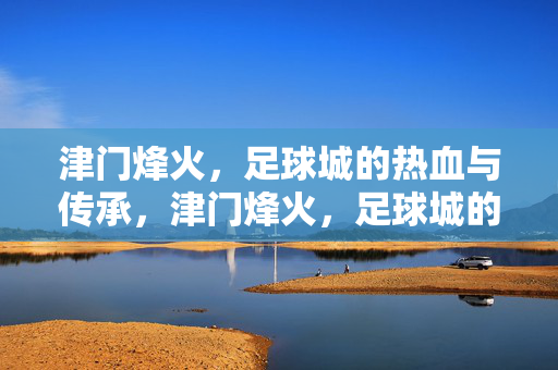 津门烽火，足球城的热血与传承，津门烽火，足球城的热血与传承