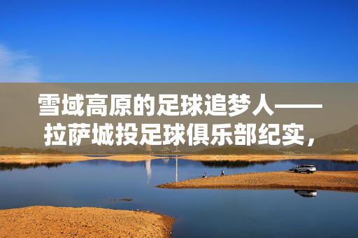 雪域高原的足球追梦人——拉萨城投足球俱乐部纪实,雪域高原足球追梦人,拉萨城投俱乐部纪实
