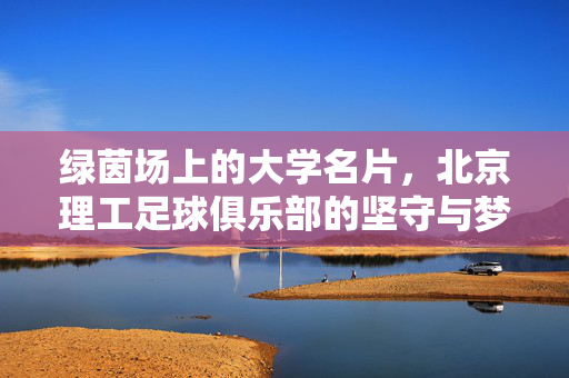 绿茵场上的大学名片,北京理工足球俱乐部的坚守与梦想,绿茵场上的大学名片,北京理工足球俱乐部的坚守与梦想