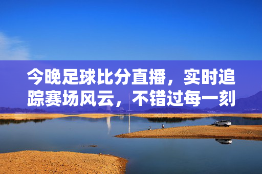 今晚足球比分直播，实时追踪赛场风云，不错过每一刻热血沸腾