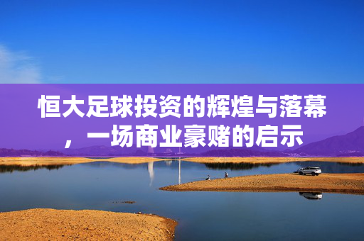 恒大足球投资的辉煌与落幕，一场商业豪赌的启示