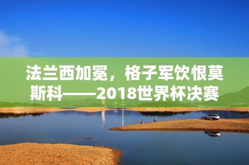 法兰西加冕,格子军饮恨莫斯科——2018世界杯决赛史诗对决,2018世界杯决赛史诗对决,法兰西加冕,格子军饮恨莫斯科