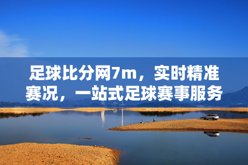 足球比分网7m，实时精准赛况，一站式足球赛事服务平台