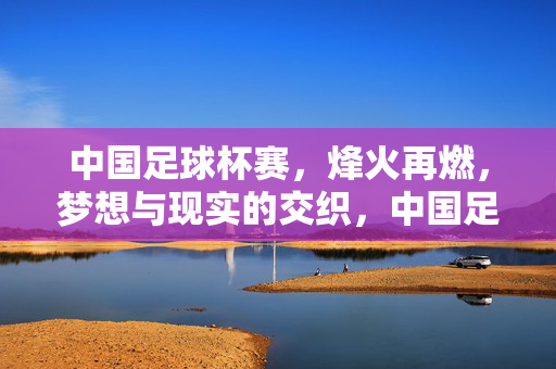 中国足球杯赛，烽火再燃，梦想与现实的交织，中国足球杯赛烽火再燃，梦想与现实的交织