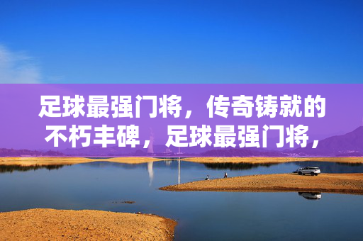足球最强门将，传奇铸就的不朽丰碑，足球最强门将，传奇铸就的不朽丰碑