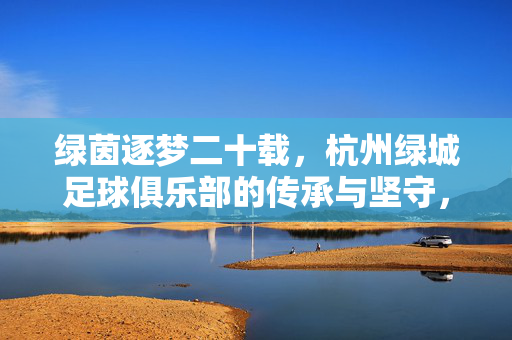绿茵逐梦二十载，杭州绿城足球俱乐部的传承与坚守，绿茵二十载，杭州绿城足球俱乐部的传承与坚守
