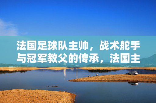 法国足球队主帅,战术舵手与冠军教父的传承,法国主帅传承,战术舵手与冠军教父的接力