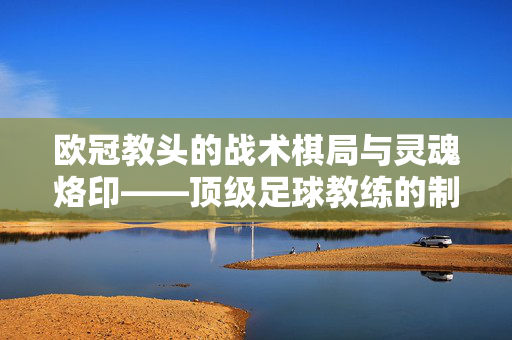 欧冠教头的战术棋局与灵魂烙印——顶级足球教练的制胜哲学，欧冠教头的战术棋局与灵魂烙印——制胜哲学