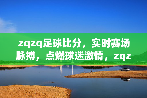 zqzq足球比分,实时赛场脉搏,点燃球迷激情,zqzq足球比分,实时赛场脉搏,点燃球迷激情