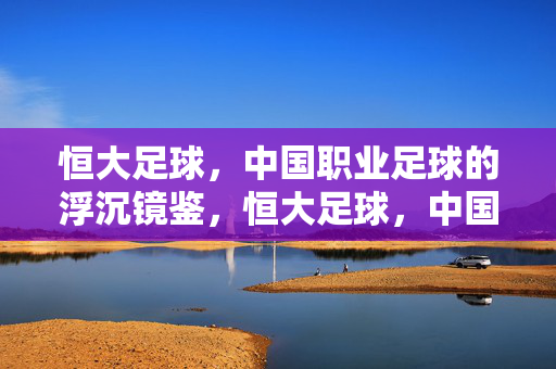 恒大足球，中国职业足球的浮沉镜鉴，恒大足球，中国职业足球浮沉的镜鉴