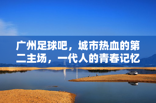 广州足球吧，城市热血的第二主场，一代人的青春记忆，广州足球吧，城市热血的第二青春主场
