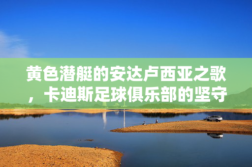黄色潜艇的安达卢西亚之歌，卡迪斯足球俱乐部的坚守与逐梦，黄色潜艇的安达卢西亚之歌，卡迪斯的坚守与逐梦