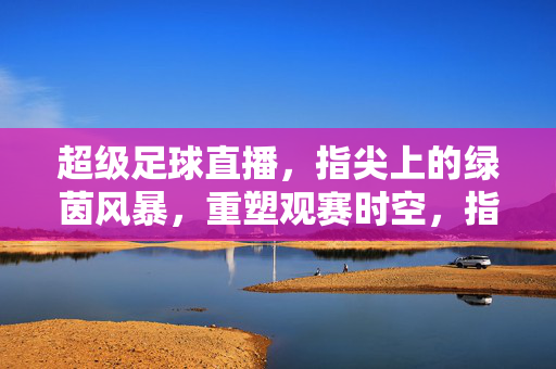 超级足球直播，指尖上的绿茵风暴，重塑观赛时空，指尖绿茵风暴，超级直播重塑观赛时空
