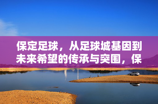 保定足球，从足球城基因到未来希望的传承与突围，保定足球，足球城基因的传承与未来希望的突围
