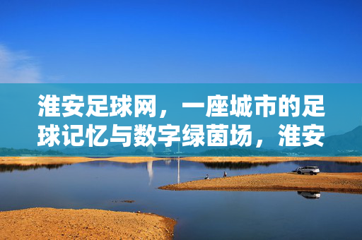 淮安足球网,一座城市的足球记忆与数字绿茵场,淮安足球网,城市足球记忆与数字绿茵场