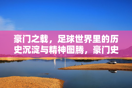 豪门之载，足球世界里的历史沉淀与精神图腾，豪门史诗，足球世界的历史沉淀与精神图腾