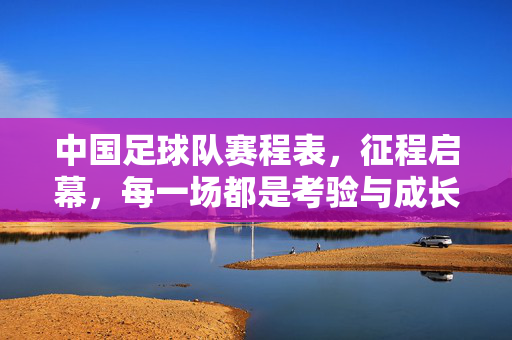 中国足球队赛程表，征程启幕，每一场都是考验与成长，中国足球队赛程表，征程启幕，场场考验与成长