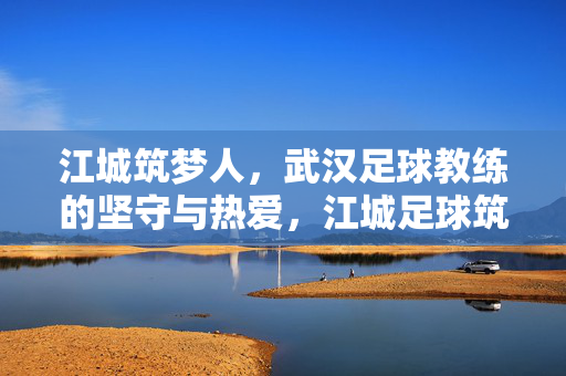 江城筑梦人，武汉足球教练的坚守与热爱，江城足球筑梦人，教练的坚守与热爱
