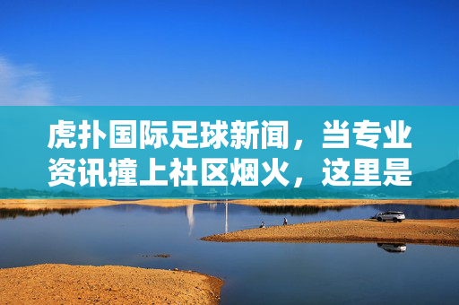 虎扑国际足球新闻,当专业资讯撞上社区烟火,这里是球迷的全球足球客厅,虎扑全球足球客厅,专业资讯碰撞社区烟火