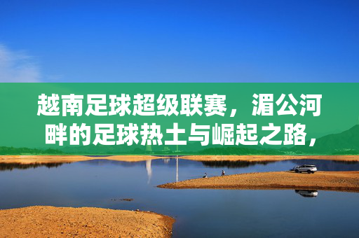 越南足球超级联赛，湄公河畔的足球热土与崛起之路，湄公河畔足球热土，越南超级联赛的崛起之路