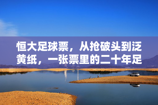 恒大足球票，从抢破头到泛黄纸，一张票里的二十年足球热与冷，恒大足球票，二十年热与冷的浮沉
