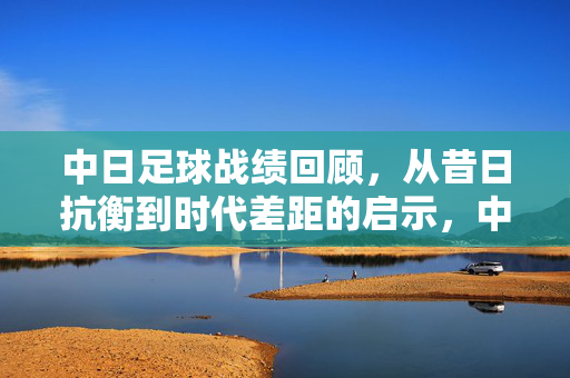 中日足球战绩回顾，从昔日抗衡到时代差距的启示，中日足球，昔日抗衡到时代差距的启示
